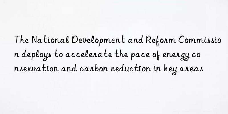 The National Development and Reform Commission deploys to accelerate the pace of energy conservation and carbon reduction in key areas