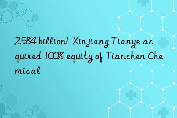 2.584 billion!  Xinjiang Tianye acquired 100% equity of Tianchen Chemical