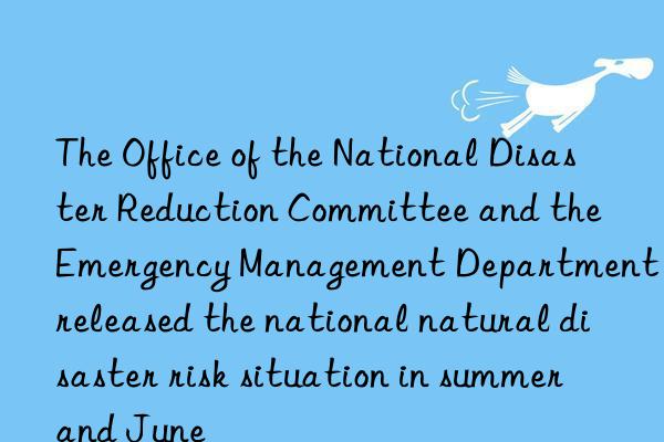 The Office of the National Disaster Reduction Committee and the Emergency Management Department released the national natural disaster risk situation in summer and June