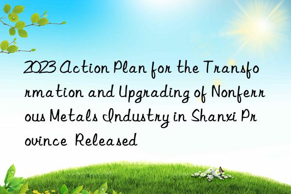 2023 Action Plan for the Transformation and Upgrading of Nonferrous Metals Industry in Shanxi Province  Released