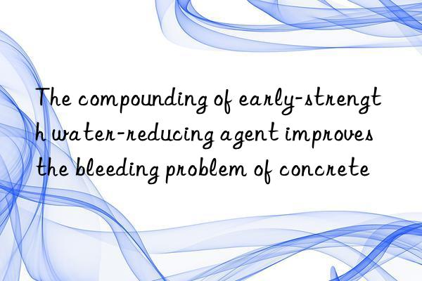 The compounding of early-strength water-reducing agent improves the bleeding problem of concrete