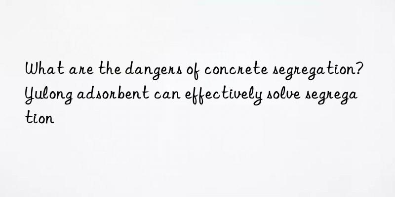 What are the dangers of concrete segregation? Yulong adsorbent can effectively solve segregation