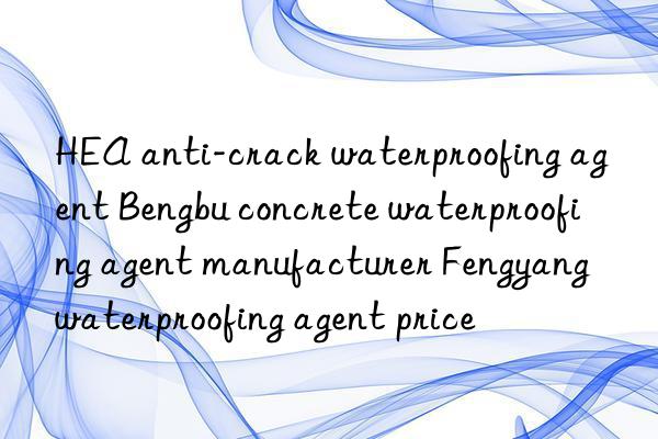 HEA anti-crack waterproofing agent Bengbu concrete waterproofing agent manufacturer Fengyang waterproofing agent price