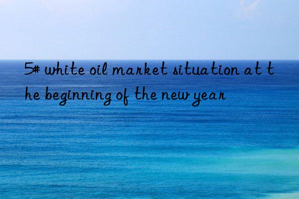 5# white oil market situation at the beginning of the new year