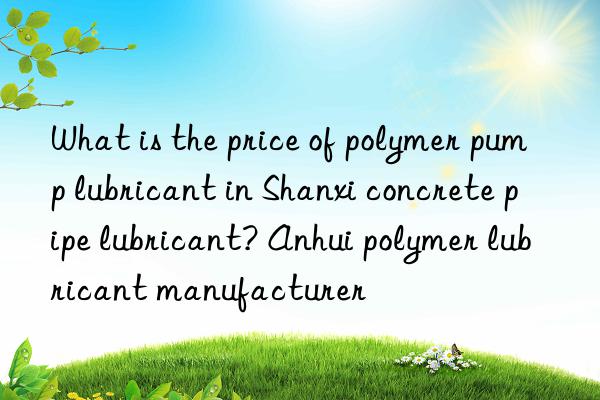 What is the price of polymer pump lubricant in Shanxi concrete pipe lubricant? Anhui polymer lubricant manufacturer