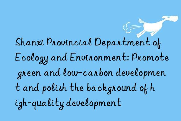 Shanxi Provincial Department of Ecology and Environment: Promote green and low-carbon development and polish the background of high-quality development