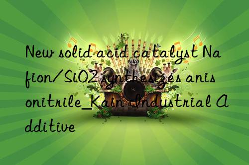 New solid acid catalyst Nafion/SiO2 synthesizes anisonitrile_Kain Industrial Additive