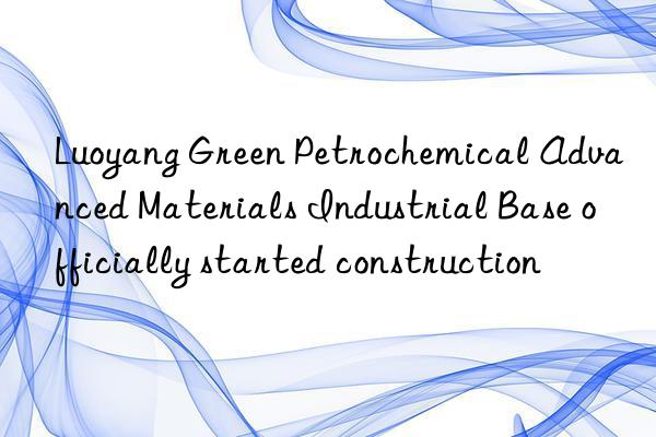 Luoyang Green Petrochemical Advanced Materials Industrial Base officially started construction