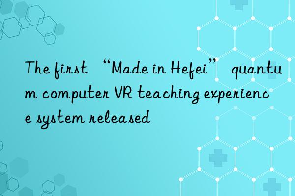 The first “Made in Hefei” quantum computer VR teaching experience system released