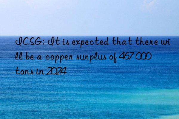 ICSG: It is expected that there will be a copper surplus of 467 000 tons in 2024