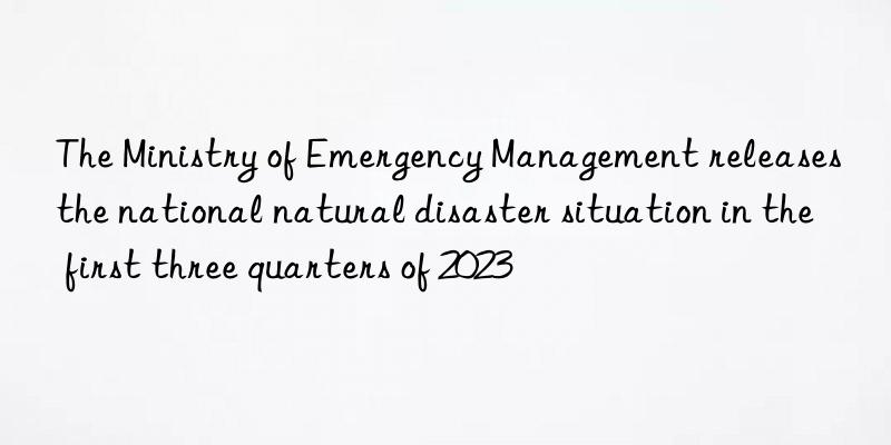 The Ministry of Emergency Management releases the national natural disaster situation in the first three quarters of 2023