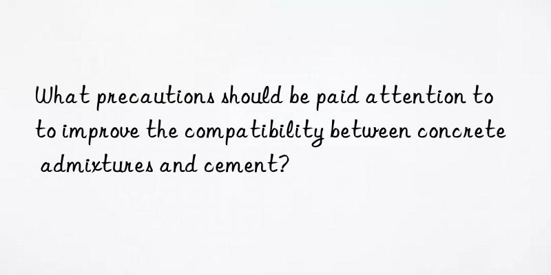 What precautions should be paid attention to to improve the compatibility between concrete admixtures and cement?