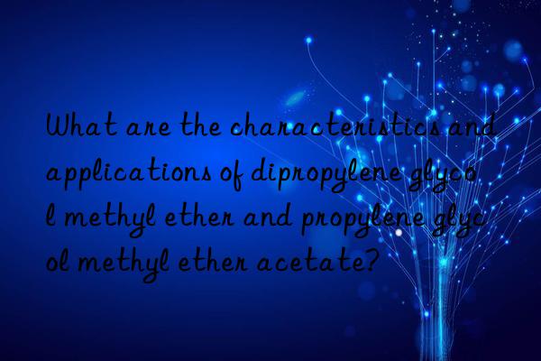 What are the characteristics and applications of dipropylene glycol methyl ether and propylene glycol methyl ether acetate?