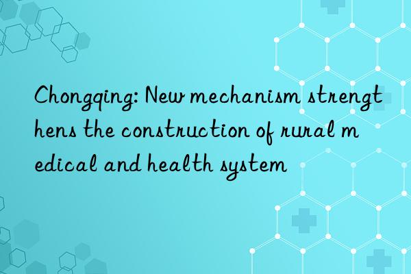 Chongqing: New mechanism strengthens the construction of rural medical and health system