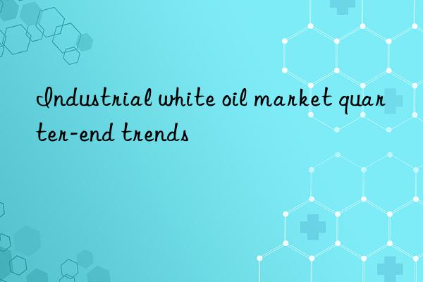 Industrial white oil market quarter-end trends