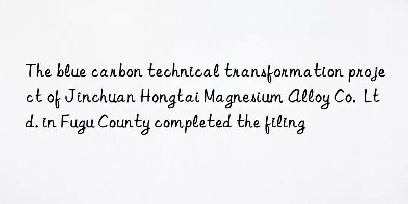 The blue carbon technical transformation project of Jinchuan Hongtai Magnesium Alloy Co.  Ltd. in Fugu County completed the filing