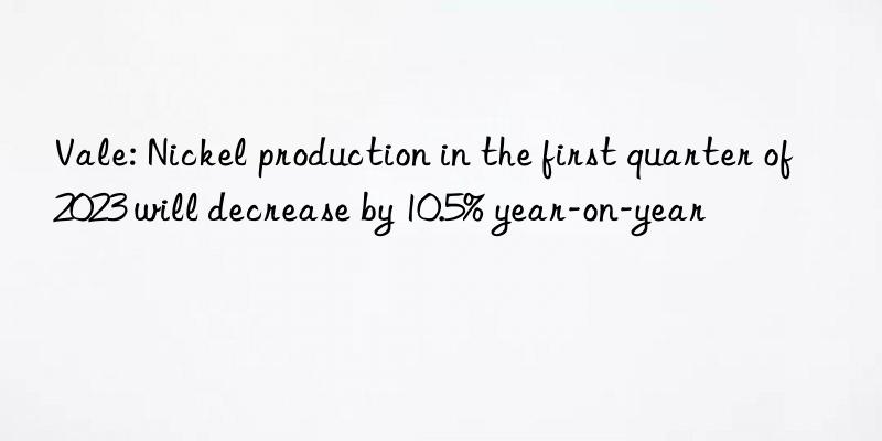 Vale: Nickel production in the first quarter of 2023 will decrease by 10.5% year-on-year