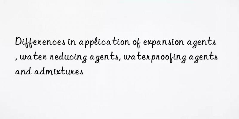 Differences in application of expansion agents, water reducing agents, waterproofing agents and admixtures