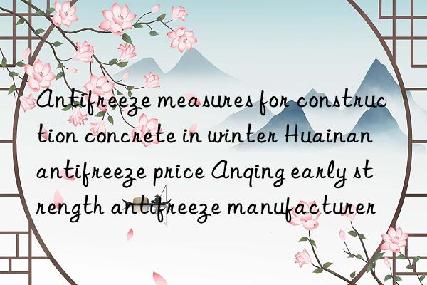 Antifreeze measures for construction concrete in winter Huainan antifreeze price Anqing early strength antifreeze manufacturer