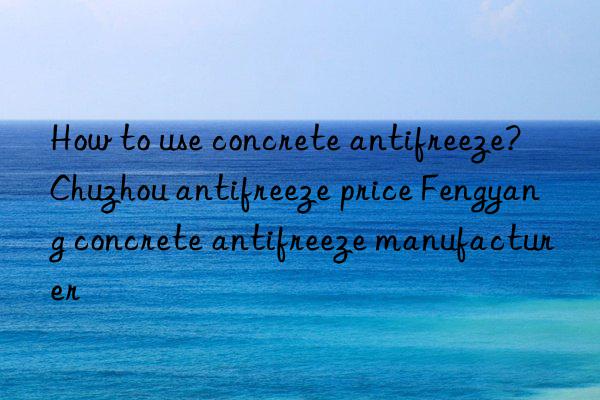 How to use concrete antifreeze? Chuzhou antifreeze price Fengyang concrete antifreeze manufacturer