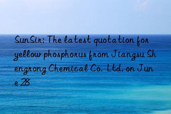 SunSir: The latest quotation for yellow phosphorus from Jiangsu Shengrong Chemical Co.  Ltd. on June 28