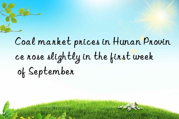 Coal market prices in Hunan Province rose slightly in the first week of September