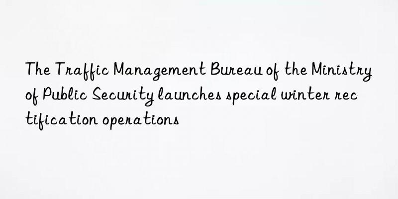 The Traffic Management Bureau of the Ministry of Public Security launches special winter rectification operations