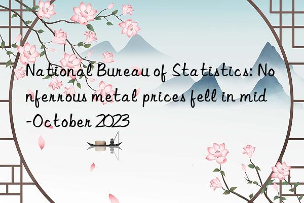 National Bureau of Statistics: Nonferrous metal prices fell in mid-October 2023