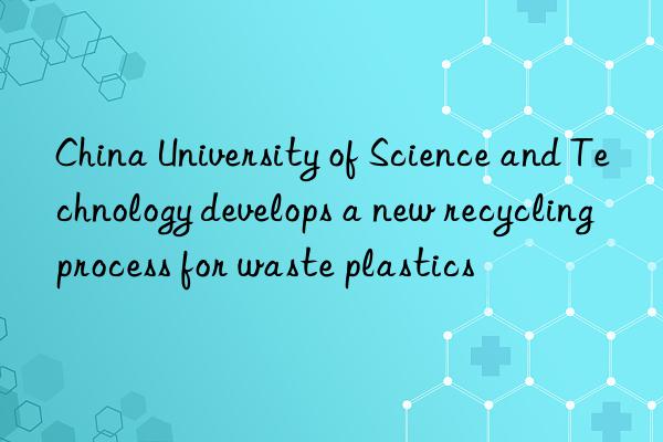 China University of Science and Technology develops a new recycling process for waste plastics