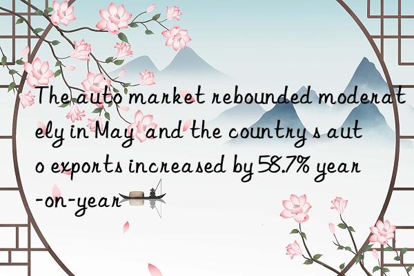 The auto market rebounded moderately in May  and the country s auto exports increased by 58.7% year-on-year