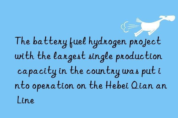 The battery fuel hydrogen project with the largest single production capacity in the country was put into operation on the Hebei Qian an Line