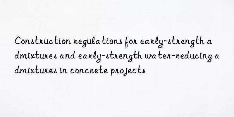 Construction regulations for early-strength admixtures and early-strength water-reducing admixtures in concrete projects