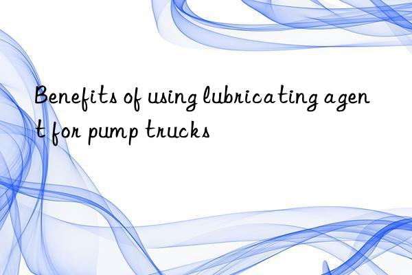 Benefits of using lubricating agent for pump trucks