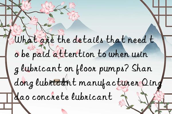 What are the details that need to be paid attention to when using lubricant on floor pumps? Shandong lubricant manufacturer Qingdao concrete lubricant