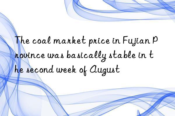 The coal market price in Fujian Province was basically stable in the second week of August