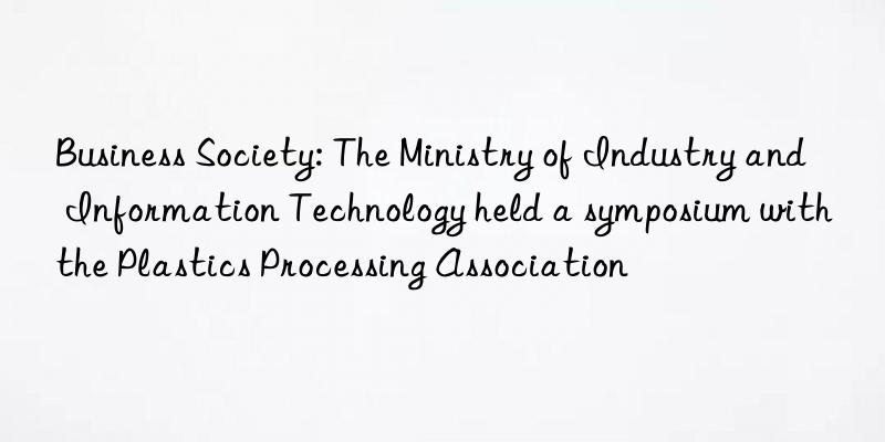 Business Society: The Ministry of Industry and Information Technology held a symposium with the Plastics Processing Association