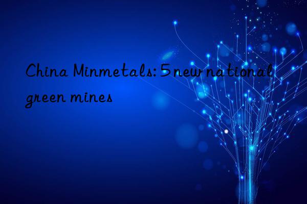 China Minmetals: 5 new national green mines