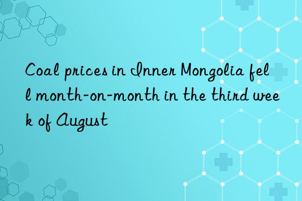 Coal prices in Inner Mongolia fell month-on-month in the third week of August