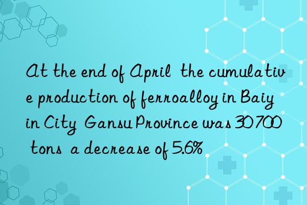 At the end of April  the cumulative production of ferroalloy in Baiyin City  Gansu Province was 30 700 tons  a decrease of 5.6%