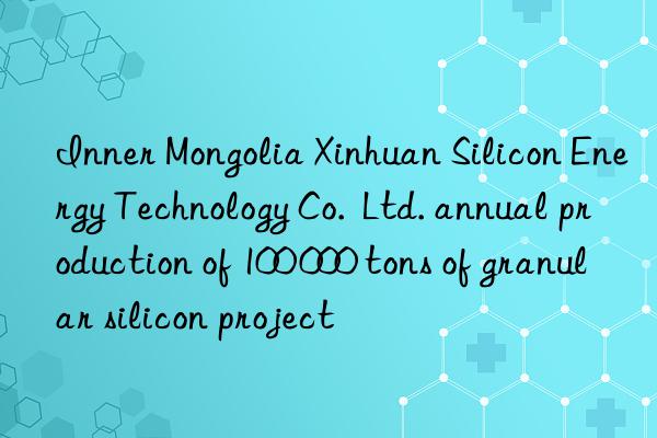 Inner Mongolia Xinhuan Silicon Energy Technology Co.  Ltd. annual production of 100 000 tons of granular silicon project