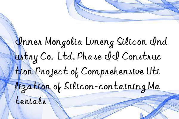 Inner Mongolia Lvneng Silicon Industry Co.  Ltd. Phase II Construction Project of Comprehensive Utilization of Silicon-containing Materials