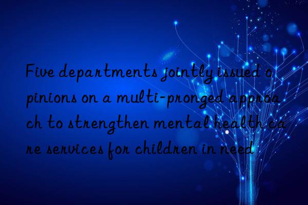 Five departments jointly issued opinions on a multi-pronged approach to strengthen mental health care services for children in need