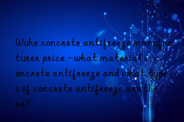 Wuhe concrete antifreeze manufacturer price - what material is concrete antifreeze and what types of concrete antifreeze are there?