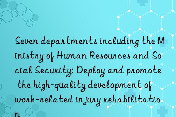 Seven departments including the Ministry of Human Resources and Social Security: Deploy and promote the high-quality development of work-related injury rehabilitation