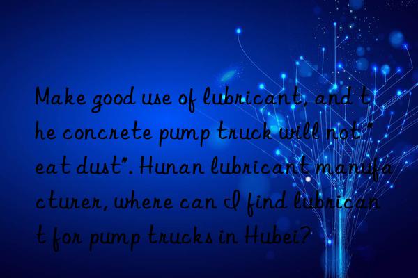 Make good use of lubricant, and the concrete pump truck will not "eat dust". Hunan lubricant manufacturer, where can I find lubricant for pump trucks in Hubei?