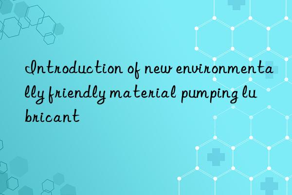 Introduction of new environmentally friendly material pumping lubricant