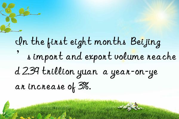 In the first eight months  Beijing’s import and export volume reached 2.39 trillion yuan  a year-on-year increase of 3%.