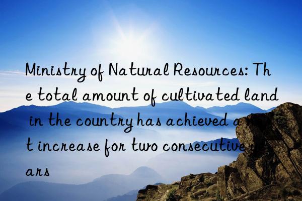 Ministry of Natural Resources: The total amount of cultivated land in the country has achieved a net increase for two consecutive years