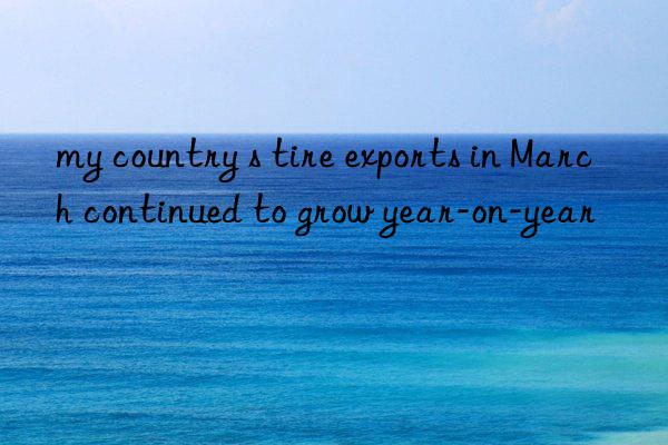 my country s tire exports in March continued to grow year-on-year