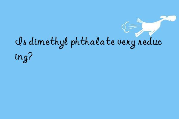 Is dimethyl phthalate very reducing?